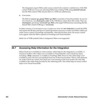 The integration expects Webs under source control to be rooted in a subdirectory of the Web
                 content VOB root. If you are relocating Webs from existing VOBs using cleartool relocate
                 into the Web content VOB, relocate them to a VOB root subdirectory.

             ®   Conversion

                 The Web at sourceqe_groupWebsqe_Web is currently in Visual SourceSafe. To convert
                 it to ClearCase, run clearexport_ssafe on the VSS library where these ﬁles reside. Then use
                 clearimport, specifying wwwrootqe_Web as the target VOB directory (assuming that the
                 default Web content VOB-tag is wwwroot).

             In either scenario, it is necessary to run a script (ccase-home-diretciisﬁx.bat) to install the FPSE
             and register the IIS alias and Source Control operations necessary to make such Webs visible and
             under source control in FrontPage and InterDev. After this has been done, the source control
             icons appear when the Web is opened in FrontPage and Visual InterDev.

             NOTE:   Use of VOB symbolic links in integration Webs is not supported.




      30.7   Accessing Help Information for the Integration
             When ClearCase is installed on client systems, online help for the integration is available. A
             ClearCase toolbar with a Help icon is available in Visual InterDev and a ClearCase menu,
             including a Help command, is available in FrontPage 2000. However, this online help is not
             available to users who have not installed ClearCase on their local systems. That is, if the elements
             are under ClearCase control, but ClearCase is not running on the local system, the only help
             available is the online help provided by the authoring tools. This online help on source control
             topics is for Visual SourceSafe.




482                                                                    Administrator’s Guide: Rational ClearCase
 