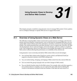 31                  Using Dynamic Views to Develop
                           and Deliver Web Content
                                                                                 31
                  This chapter presents a model for using dynamic views to manage Web content. It also explains
                  how to conﬁgure Netscape or Apache Web servers to support this model.




       31.1       Overview of Using Dynamic Views on a Web Server
                  The difﬁculty in keeping Web content current and accurate increases as change cycles become
                  shorter and more frequent. Using dynamic views as the basis for managing Web sites, you can
                  update Web content without risk of the redundancy and delay common to copy-based update
                  models. The model presented here uses three dynamic views to support the work ﬂow for Web
                  site development: one to create prototypes, one to test changes, and one to deliver completed
                  work. This conﬁguration allows your Web team to test changes thoroughly in the most current
                  Web context without affecting the performance or availability of the external site.

                  Using dynamic views to develop and deliver Web content offers several advantages:

                  ®   You can keep Web content under ClearCase version control, and Rational ClearCase
                      supports a seamless interface with HTML editing tools.

                  ®   You can isolate testing, changing, and staging of Web content from the external Web site.

                  ®   You can restrict the group of people who can make changes to Web content.

                  ®   You can identify baseline states for the Web content. For example, after work that supports a
                      new product release is complete, you can capture the state of the data by labeling the
                      version of all elements included in this new baseline. If the Web site must return to a



31 - Using Dynamic Views to Develop and Deliver Web Content                                                     483
 