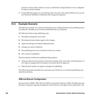 previous version of the content, it is easy to roll back by using ClearCase views conﬁgured
                 to select an earlier baseline.

             ®   If some Web developers are not working at the same site as the external Web server, you can
                 use ClearCase MultiSite to distribute and manage development.




      31.2   Example Scenario
             The Web team consists of a content development team in Massachusetts and a publishing team
             in California. The Web server for the external Web site is in California.

             The Web team follows this publishing cycle:

             1. Developers change the source ﬁles.

             2. Development team leaders approve the changes.

             3. Approved changes are tested in Massachusetts.

             4. Changes are sent to California.

             5. The publishing team runs a ﬁnal test on the new content.

             6. New content is published.

             The team leaders at both sites established these policies:

             ®   All source ﬁles must be tested for correctness of links, style, and colors, and the presence of
                 ALT tags for images before developers can submit them for approval.

             ®   Only the team leaders can approve changes for publishing.

             The following sections describe how each team uses ClearCase to control the publishing cycle
             and enforce policies.



             VOB and Branch Conﬁguration

             All source ﬁles (.HTML, .PDF, .GIF, and .DOC) are stored in ClearCase VOBs. The Web team uses
             branches to separate ongoing development work from the work approved for publication. The




484                                                                  Administrator’s Guide: Rational ClearCase
 