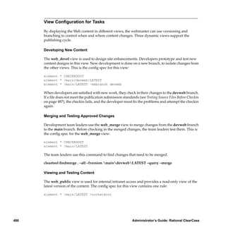 View Conﬁguration for Tasks

      By displaying the Web content in different views, the webmaster can use versioning and
      branching to control when and where content changes. Three dynamic views support the
      publishing cycle.

      Developing New Content

      The web_devel view is used to design site enhancements. Developers prototype and test new
      content designs in this view. New development is done on a new branch, to isolate changes from
      the other views. This is the conﬁg spec for this view:

      element * CHECKEDOUT
      element * /main/devweb/LATEST
      element * /main/LATEST –mkbranch devweb

      When developers are satisﬁed with new work, they check in their changes to the devweb branch.
      If a ﬁle does not meet the publication submission standards (see Testing Source Files Before Checkin
      on page 487), the checkin fails, and the developer must ﬁx the problems and attempt the checkin
      again.

      Merging and Testing Approved Changes

      Development team leaders use the web_merge view to merge changes from the devweb branch
      to the main branch. Before checking in the merged changes, the team leaders test them. This is
      the conﬁg spec for the web_merge view:

      element * CHECKEDOUT
      element * /main/LATEST

      The team leaders use this command to ﬁnd changes that need to be merged:

      cleartool ﬁndmerge . –all –fversion maindevwebLATEST –query –merge

      Viewing and Testing Content

      The web_public view is used for internal intranet access and provides a read-only view of the
      latest version of the content. The conﬁg spec for this view contains one rule:

      element * /main/LATEST -nocheckout




486                                                            Administrator’s Guide: Rational ClearCase
 