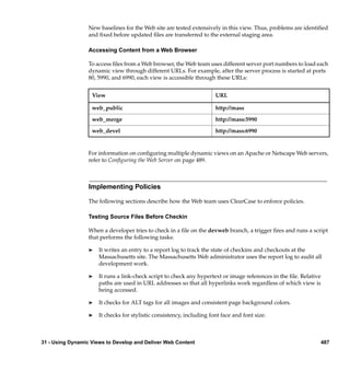 New baselines for the Web site are tested extensively in this view. Thus, problems are identiﬁed
                  and ﬁxed before updated ﬁles are transferred to the external staging area.

                  Accessing Content from a Web Browser

                  To access ﬁles from a Web browser, the Web team uses different server port numbers to load each
                  dynamic view through different URLs. For example, after the server process is started at ports
                  80, 5990, and 6990, each view is accessible through these URLs:


                   View                                                URL

                   web_public                                          http://mass

                   web_merge                                           http://mass:5990

                   web_devel                                           http://mass:6990


                  For information on conﬁguring multiple dynamic views on an Apache or Netscape Web servers,
                  refer to Conﬁguring the Web Server on page 489.



                  Implementing Policies

                  The following sections describe how the Web team uses ClearCase to enforce policies.

                  Testing Source Files Before Checkin

                  When a developer tries to check in a ﬁle on the devweb branch, a trigger ﬁres and runs a script
                  that performs the following tasks:

                  ®   It writes an entry to a report log to track the state of checkins and checkouts at the
                      Massachusetts site. The Massachusetts Web administrator uses the report log to audit all
                      development work.

                  ®   It runs a link-check script to check any hypertext or image references in the ﬁle. Relative
                      paths are used in URL addresses so that all hyperlinks work regardless of which view is
                      being accessed.

                  ®   It checks for ALT tags for all images and consistent page background colors.

                  ®   It checks for stylistic consistency, including font face and font size.



31 - Using Dynamic Views to Develop and Deliver Web Content                                                         487
 