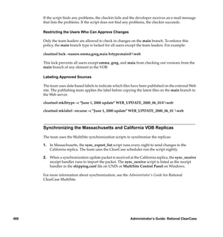 If the script ﬁnds any problems, the checkin fails and the developer receives an e-mail message
      that lists the problems. If the script does not ﬁnd any problems, the checkin succeeds.

      Restricting the Users Who Can Approve Changes

      Only the team leaders are allowed to check in changes on the main branch. To enforce this
      policy, the main branch type is locked for all users except the team leaders. For example:

      cleartool lock –nusers emma,greg,maia brtype:main@web

      This lock prevents all users except emma, greg, and maia from checking out versions from the
      main branch of any element in the VOB.

      Labeling Approved Sources

      The team uses date-based labels to indicate which ﬁles have been published on the external Web
      site. The publishing team applies the label before copying the latest ﬁles on the main branch to
      the Web server.

      cleartool mklbtype –c "June 1, 2000 update" WEB_UPDATE_2000_06_01@web

      cleartool mklabel –recurse –c "June 1, 2000 update" WEB_UPDATE_2000_06_01 web



      Synchronizing the Massachusetts and California VOB Replicas

      The team uses the MultiSite synchronization scripts to synchronize the replicas:

      1. In Massachusetts, the sync_export_list script runs every night to send changes to the
         California replica. The team uses the ClearCase scheduler run the script nightly.

      2. When a synchronization update packet is received at the California replica, the sync_receive
         receipt handler runs to import the packet. The sync_receive script is listed as the receipt
         handler in the shipping.conf ﬁle on UNIX or MultiSite Control Panel on Windows.

      For more information about synchronization, see the Administrator’s Guide for Rational
      ClearCase MultiSite.




488                                                         Administrator’s Guide: Rational ClearCase
 