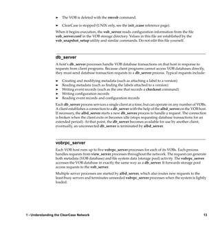 ®   The VOB is deleted with the rmvob command.

                  ®   ClearCase is stopped (UNIX only, see the init_ccase reference page).
                  When it begins execution, the vob_server reads conﬁguration information from the ﬁle
                  vob_server.conf in the VOB storage directory. Values in this ﬁle are established by the
                  vob_snapshot_setup utility and similar commands. Do not edit this ﬁle yourself.



                  db_server
                  A host’s db_server processes handle VOB database transactions on that host in response to
                  requests from client programs. Because client programs cannot access VOB databases directly,
                  they must send database transaction requests to a db_server process. Typical requests include:

                  ®   Creating and modifying metadata (such as attaching a label to a version)
                  ®   Reading metadata (such as ﬁnding the labels attached to a version)
                  ®   Writing event records (such as the one that records a checkout command)
                  ®   Writing conﬁguration records
                  ®   Reading event records and conﬁguration records
                  Each db_server process services a single client at a time, but can operate on any number of VOBs.
                  A client establishes a connection to a db_server with the help of the albd_server on the VOB host.
                  If necessary, the albd_server starts a new db_server process to handle a request. The connection
                  is broken when the client exits or becomes idle (stops requesting database transactions for an
                  extended period). At that point, the db_server becomes available for use by another client;
                  eventually, an unconnected db_server is terminated by albd_server.



                  vobrpc_server
                  Each VOB host runs up to ﬁve vobrpc_server processes for each of its VOBs. Each process
                  handles requests from view_server processes throughout the network. The request can generate
                  both metadata (VOB database) and ﬁle system data (storage pool) activity. The vobrpc_server
                  accesses the VOB database in exactly the same way as a db_server. It forwards storage pool
                  access requests to the vob_server.
                  Multiple server processes are started by albd_server, which also routes new requests to the
                  least-busy servers and terminates unneeded vobrpc_server processes when the system is lightly
                  loaded.




1 - Understanding the ClearCase Network                                                                           13
 