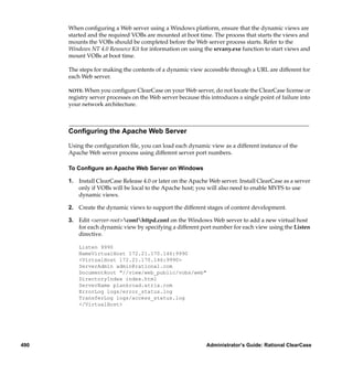 When conﬁguring a Web server using a Windows platform, ensure that the dynamic views are
      started and the required VOBs are mounted at boot time. The process that starts the views and
      mounts the VOBs should be completed before the Web server process starts. Refer to the
      Windows NT 4.0 Resource Kit for information on using the srvany.exe function to start views and
      mount VOBs at boot time.

      The steps for making the contents of a dynamic view accessible through a URL are different for
      each Web server.

      NOTE: When you conﬁgure ClearCase on your Web server, do not locate the ClearCase license or
      registry server processes on the Web server because this introduces a single point of failure into
      your network architecture.



      Conﬁguring the Apache Web Server

      Using the conﬁguration ﬁle, you can load each dynamic view as a different instance of the
      Apache Web server process using different server port numbers.

      To Conﬁgure an Apache Web Server on Windows

      1. Install ClearCase Release 4.0 or later on the Apache Web server. Install ClearCase as a server
         only if VOBs will be local to the Apache host; you will also need to enable MVFS to use
         dynamic views.

      2. Create the dynamic views to support the different stages of content development.

      3. Edit <server-root>confhttpd.conf on the Windows Web server to add a new virtual host
         for each dynamic view by specifying a different port number for each view using the Listen
         directive.

          Listen 9990
          NameVirtualHost 172.21.170.146:9990
          <VirtualHost 172.21.170.146:9990>
          ServerAdmin admin@rational.com
          DocumentRoot "//view/web_public/vobs/web"
          DirectoryIndex index.html
          ServerName plankroad.atria.com
          ErrorLog logs/error_status.log
          TransferLog logs/access_status.log
          </VirtualHost>




490                                                          Administrator’s Guide: Rational ClearCase
 