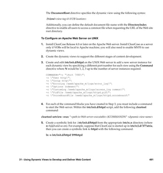 The DocumentRoot directive speciﬁes the dynamic view using the following syntax:

                      //view/<view-tag>/<VOB location>

                      Additionally, you can deﬁne the default document ﬁle name with the DirectoryIndex
                      directive to enable all users to access a common ﬁle when requesting the URL of the Web site
                      root directory.

                  To Conﬁgure an Apache Web Server on UNIX

                  1. Install ClearCase Release 4.0 or later on the Apache Web server. Install ClearCase as a server
                     only if VOBs will be local to Apache machine; you will also need to enable MVFS to use
                     dynamic views.

                  2. Create the dynamic views to support the different stages of content development.

                  3. Create and edit /etc/init.d/httpd on the UNIX Web server to add a new server instance for
                     each dynamic view by specifying a different port number for each view using the Command
                     directive where N would be 1, 2, 3 up to the number of server instances required.

                      COMMANDN="-c “Port 7990”
                      -c “User http”
                      -c “Group http”
                      -c ”ErrorLog /xweb/apache_m/logs/error_log”
                      -c ”Options Indexes”
                      -c ”CustomLog /xweb/apache_m/logs/access_log common”
                      -c ”PidFile /xweb/apache_m/logs/httpd.pid”
                      -c ”ScoreBoardFile /xweb/apache_m/logs/httpd.scoreboard”


                  4. For each of the command blocks you have created in Step 3, you must include a command
                     to start the Web server. Within the /etc/init.d/httpd script, add the following cleartool
                     command:

                  cleartool setview –exec “<path-to-Web-server-executable> $COMMANDN” <dynamic-view-name>

                  5. Create a symbolic link for /etc/init.d/httpd from the appropriate /etc/rc.n directory (where
                     n=1,2,3 and so on). For example, suppose that ClearCase is started up in /etc/rc2.d/ S77atria,
                     then you can create a symbolic link to httpd with the following command:

                      ln -s /etc/init.d/httpd S99httpd




31 - Using Dynamic Views to Develop and Deliver Web Content                                                     491
 