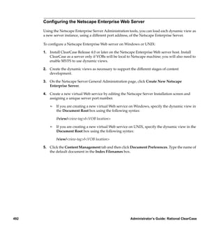 Conﬁguring the Netscape Enterprise Web Server

      Using the Netscape Enterprise Server Administration tools, you can load each dynamic view as
      a new server instance, using a different port address, of the Netscape Enterprise Server.

      To conﬁgure a Netscape Enterprise Web server on Windows or UNIX:

      1. Install ClearCase Release 4.0 or later on the Netscape Enterprise Web server host. Install
         ClearCase as a server only if VOBs will be local to Netscape machine; you will also need to
         enable MVFS to use dynamic views.

      2. Create the dynamic views as necessary to support the different stages of content
         development.

      3. On the Netscape Server General Administration page, click Create New Netscape
         Enterprise Server.

      4. Create a new virtual Web service by editing the Netscape Server Installation screen and
         assigning a unique server port number.

          ¢   If you are creating a new virtual Web service on Windows, specify the dynamic view in
              the Document Root box using the following syntax:

              //view/<view-tag>/<VOB location>

          ¢   If you are creating a new virtual Web service on UNIX, specify the dynamic view in the
              Document Root box using the following syntax:

              /view/<view-tag>/<VOB location>

      5. Click the Content Management tab and then click Document Preferences. Type the name of
         the default document in the Index Filenames box.




492                                                        Administrator’s Guide: Rational ClearCase
 