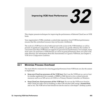 32                 Improving VOB Host Performance

                                                                               32
                 This chapter presents techniques for improving the performance of Rational ClearCase on VOB
                 hosts.

                 Your organization’s VOBs constitute a central data repository. Good VOB host performance
                 ensures that this centralized resource does not become a bottleneck.

                 The work of a VOB host involves both read and write access to the VOB database as well as
                 periods of signiﬁcant computation. VOB access patterns can greatly inﬂuence the number of
                 concurrent users that a VOB host can support at a given level of performance. For example, many
                 more users can read from a VOB directory at a level of good performance than can write to the
                 same directory. For information about the characteristics of a good a VOB host, see Chapter 9,
                 VOB Server Conﬁguration Guidelines.




       32.1      Minimize Process Overhead
                 The most effective measures for ensuring good performance from VOB hosts are also the easiest
                 to implement:

                 ®   Keep non-ClearCase processes off the VOB host. Don’t use the VOB host as a server host
                     for another application (for example, a DBMS or Web Server) or for a critical network
                     resources such as an NIS server on UNIX or a Primary Domain Controller on Windows.

                 ®   Keep ClearCase client processes off the VOB host. Do not use the VOB server host for
                     other ClearCase tasks such as building or other CM activities (diff/merge, cleartool ﬁnd,
                     and so on). The VOB server host should not also be used as a developer’s desktop system.




32 - Improving VOB Host Performance                                                                          495
 