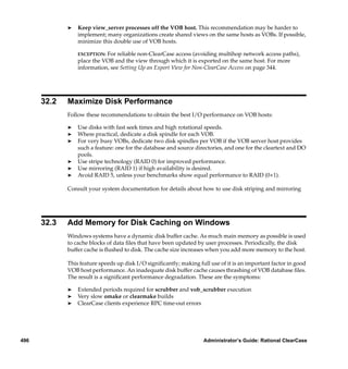 ®   Keep view_server processes off the VOB host. This recommendation may be harder to
                 implement; many organizations create shared views on the same hosts as VOBs. If possible,
                 minimize this double use of VOB hosts.

                 EXCEPTION: For reliable non-ClearCase access (avoiding multihop network access paths),
                 place the VOB and the view through which it is exported on the same host. For more
                 information, see Setting Up an Export View for Non-ClearCase Access on page 344.




      32.2   Maximize Disk Performance
             Follow these recommendations to obtain the best I/O performance on VOB hosts:

             ®   Use disks with fast seek times and high rotational speeds.
             ®   Where practical, dedicate a disk spindle for each VOB.
             ®   For very busy VOBs, dedicate two disk spindles per VOB if the VOB server host provides
                 such a feature: one for the database and source directories, and one for the cleartext and DO
                 pools.
             ®   Use stripe technology (RAID 0) for improved performance.
             ®   Use mirroring (RAID 1) if high availability is desired.
             ®   Avoid RAID 5, unless your benchmarks show equal performance to RAID (0+1).

             Consult your system documentation for details about how to use disk striping and mirroring




      32.3   Add Memory for Disk Caching on Windows
             Windows systems have a dynamic disk buffer cache. As much main memory as possible is used
             to cache blocks of data ﬁles that have been updated by user processes. Periodically, the disk
             buffer cache is ﬂushed to disk. The cache size increases when you add more memory to the host.

             This feature speeds up disk I/O signiﬁcantly; making full use of it is an important factor in good
             VOB host performance. An inadequate disk buffer cache causes thrashing of VOB database ﬁles.
             The result is a signiﬁcant performance degradation. These are the symptoms:

             ®   Extended periods required for scrubber and vob_scrubber execution
             ®   Very slow omake or clearmake builds
             ®   ClearCase clients experience RPC time-out errors




496                                                                 Administrator’s Guide: Rational ClearCase
 