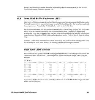 There is additional information about the relationship of main memory to VOB size in VOB
                 Server Conﬁguration Guidelines on page 140.




       32.4      Tune Block Buffer Caches on UNIX
                 Most of the UNIX operating systems that ClearCase supports have a dynamic block buffer cache.
                 As much main memory as possible is used to cache blocks of data ﬁles that have been updated
                 by user processes. Periodically, the block buffer cache is ﬂushed to disk.

                 We recommend that the size of a VOB host’s block buffer cache average roughly 50% of the total
                 size of all VOB database directories (vob-stg-dir/db) on the host. On most UNIX operating
                 systems, the cache size increases when you add more main memory to the host. For information
                 on architecture-dependent block buffer cache operation, see the Platform-Speciﬁc Guide in online
                 help.

                 If there is a substantial amount of non-ClearCase activity or ClearCase client activity on the host,
                 it will need even more main memory to assure good VOB database performance.



                 Block Buffer Cache Statistics

                 The standard UNIX SystemV sar(1M) utility reports block buffer cache activity. For example, this
                 command reports activity over a 5-minute period, with a cumulative sample taken every 60
                 seconds:

                 sar –b 60 5
                 12:14:22 bread/s lread/s         %rcache bwrit/s lwrit/s         %wcache pread/s pwrit/s
                 12:15:22       0       1             100       1       1               0       0       0
                 12:16:23       1       1             -60       2       2               0       0       0
                 12:17:24       0       4             100       4      17              77       0       0
                 12:18:25       0       6             100       3     145              98       0       0
                 12:19:25      17      91              81      28     335              92       0       0

                 12:19:25 bread/s lread/s         %rcache bwrit/s lwrit/s         %wcache pread/s pwrit/s
                 Average        4      21              83       8     100              92       0       0

                 If your block buffer caches are sized correctly, cache reads are in the 90% to 95% range and cache
                 writes are 75% or above.




32 - Improving VOB Host Performance                                                                              497
 