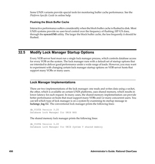 Some UNIX variants provide special tools for monitoring buffer cache performance. See the
             Platform-Speciﬁc Guide in online help.

             Flushing the Block Buffer Cache

             Interactive performance suffers considerably when the block buffer cache is ﬂushed to disk. Most
             UNIX systems provide no user-level control over the frequency of ﬂushing; HP-UX does,
             through the syncer(1M) utility. The larger the block buffer cache, the less frequently it should be
             ﬂushed.




      32.5   Modify Lock Manager Startup Options
             Every VOB server host must run a single lock manager process, which controls database access
             for every VOB on the system. The lock manager runs with a default set of startup options that
             are intended to deliver good performance under a wide range of loads. However, you may want
             to experiment with changing certain lock manager startup options on VOB server hosts that
             support many VOBs or many users.



             Lock Manager Implementations

             There are two implementations of the lock manager: one reads and writes data using a socket,
             the other, which is available on certain UNIX platforms, uses shared memory, which results in
             lower latency for each request. In many cases, the shared memory implementation can provide
             better performance on hosts that must support many VOBs and/or many concurrent users. You
             can tell which type of lock manager is on a system by examining its startup message in
             lockmgr_log ﬁle. The conventional lock manager prints the following lines:

             db_VISTA Version 3.20
             Database Lock Manager for UNIX BSD

             The shared memory lock manager prints the following lines:

             db_VISTA Version 3.20
             Database Lock Manager for UNIX System V shared memory




498                                                                  Administrator’s Guide: Rational ClearCase
 