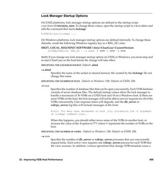 Lock Manager Startup Options

                 On UNIX platforms, lock manager startup options are deﬁned in the startup script
                 ccase-home-dir/etc/atria_start. To change these values, open the startup script in a text editor and
                 edit the command that starts lockmgr:
                 ${ATRIA}/etc/lockmgr ...

                 On Windows platforms, lock manager startup options are deﬁned internally. To change these
                 defaults, create the following Windows registry key as a REG_SZ value:
                 HKEY_LOCAL_MACHINESOFTWAREAtriaClearCaseCurrentVersion
                    LockMgrCmdLine: REG_SZ : –a almd –f num –u num –q num

                 NOTE: If you change any lock manager startup option on UNIX or Windows, you must stop and
                 re-start ClearCase on the host before the change will take effect.
                 SPECIFYING THE LOCKMGR SOCKET.        Default: almd
                 –a almd
                           Speciﬁes the name of the socket or shared memory ﬁle created by the lockmgr. Do not
                           change this name.
                 SPECIFYING THE NUMBER OF FILES.      Default on Windows: 128. Default on UNIX: 256.
                 –f num
                           Speciﬁes the number of database ﬁles that can be open concurrently. Each VOB database
                           consists of seven database ﬁles. The default startup values allow the lock manager to
                           handle a maximum of 36 VOBs on a UNIX host and 18 on a Windows host. If there are
                           more VOBs on the host, the lock manager will not be able to service requests for all of the
                           VOBs concurrently. User response times will degrade, and the db_server or
                           vobrpc_server log ﬁles will include messages of the form:

                           Error: Too many open databases on host (try increasing the -f argument
                           on lockmgr command line).

                           When this happens, you should either move some of the VOBs to another host, or
                           increase the value of the -f option to 7*V where V represents the number of VOBs on the
                           host.
                 SPECIFYING THE NUMBER OF USERS.       Default on Windows: 128. Default on UNIX: 256
                 –u num
                           Speciﬁes the number of db_server or vobrpc_server processes that can concurrently
                           request locks. Each active view requires one vobrpc_server process for each VOB that
                           the view accesses. In addition, various operations that change VOB metadata cause a




32 - Improving VOB Host Performance                                                                               499
 