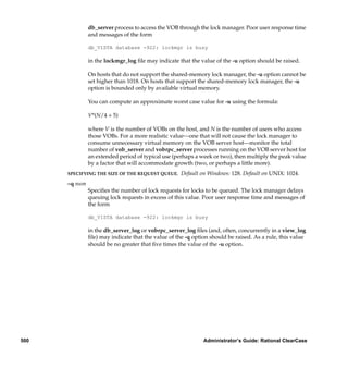 db_server process to access the VOB through the lock manager. Poor user response time
               and messages of the form

               db_VISTA database -922: lockmgr is busy

               in the lockmgr_log ﬁle may indicate that the value of the -u option should be raised.

               On hosts that do not support the shared-memory lock manager, the -u option cannot be
               set higher than 1018. On hosts that support the shared-memory lock manager, the -u
               option is bounded only by available virtual memory.

               You can compute an approximate worst case value for -u using the formula:

               V*(N/4 + 5)

               where V is the number of VOBs on the host, and N is the number of users who access
               those VOBs. For a more realistic value—one that will not cause the lock manager to
               consume unnecessary virtual memory on the VOB server host—monitor the total
               number of vob_server and vobrpc_server processes running on the VOB server host for
               an extended period of typical use (perhaps a week or two), then multiply the peak value
               by a factor that will accommodate growth (two, or perhaps a little more).
      SPECIFYING THE SIZE OF THE REQUEST QUEUE.     Default on Windows: 128. Default on UNIX: 1024.
      –q num
               Speciﬁes the number of lock requests for locks to be queued. The lock manager delays
               queuing lock requests in excess of this value. Poor user response time and messages of
               the form

               db_VISTA database -922: lockmgr is busy

               in the db_server_log or vobrpc_server_log ﬁles (and, often, concurrently in a view_log
               ﬁle) may indicate that the value of the -q option should be raised. As a rule, this value
               should be no greater that ﬁve times the value of the -u option.




500                                                           Administrator’s Guide: Rational ClearCase
 