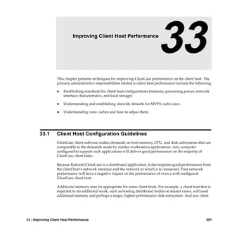 33                  Improving Client Host Performance

                                                                                 33
                  This chapter presents techniques for improving ClearCase performance on the client host. The
                  primary administrative responsibilities related to client host performance include the following:

                  ®   Establishing standards for client host conﬁgurations (memory, processing power, network
                      interface characteristics, and local storage).

                  ®   Understanding and establishing sitewide defaults for MVFS cache sizes.

                  ®   Understanding view caches and how to adjust them.




        33.1      Client Host Conﬁguration Guidelines
                  ClearCase client software makes demands on host memory, CPU, and disk subsystems that are
                  comparable to the demands made by similar workstation applications. Any computer
                  conﬁgured to support such applications will deliver good performance on the majority of
                  ClearCase client tasks.

                  Because Rational ClearCase is a distributed application, it also requires good performance from
                  the client host’s network interface and the network to which it is connected. Poor network
                  performance will have a negative impact on the performance of even a well-conﬁgured
                  ClearCase client host.

                  Additional memory may be appropriate for some client hosts. For example, a client host that is
                  expected to do additional work, such as hosting distributed builds or shared views, will need
                  additional memory and perhaps a larger, higher-performance disk subsystem. And any client




33 - Improving Client Host Performance                                                                         501
 