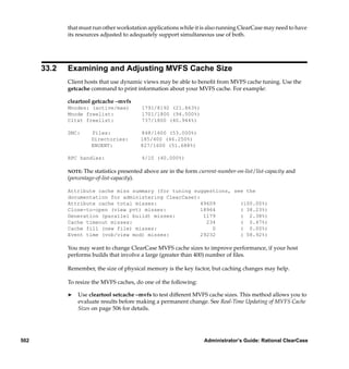 that must run other workstation applications while it is also running ClearCase may need to have
             its resources adjusted to adequately support simultaneous use of both.




      33.2   Examining and Adjusting MVFS Cache Size
             Client hosts that use dynamic views may be able to beneﬁt from MVFS cache tuning. Use the
             getcache command to print information about your MVFS cache. For example:

             cleartool getcache –mvfs
             Mnodes: (active/max)          1791/8192 (21.863%)
             Mnode freelist:               1701/1800 (94.500%)
             Cltxt freelist:               737/1800 (40.944%)

             DNC:     Files:               848/1600 (53.000%)
                      Directories:         185/400 (46.250%)
                      ENOENT:              827/1600 (51.688%)

             RPC handles:                  4/10 (40.000%)

             NOTE:  The statistics presented above are in the form current-number-on-list/list-capacity and
             (percentage-of-list-capacity).

             Attribute cache miss summary (for tuning suggestions, see the
             documentation for administering ClearCase):
             Attribute cache total misses:               49609       (100.00%)
             Close-to-open (view pvt) misses:            18964       ( 38.23%)
             Generation (parallel build) misses:          1179       ( 2.38%)
             Cache timeout misses:                         234       ( 0.47%)
             Cache fill (new file) misses:                   0       ( 0.00%)
             Event time (vob/view mod) misses:           29232       ( 58.92%)

             You may want to change ClearCase MVFS cache sizes to improve performance, if your host
             performs builds that involve a large (greater than 400) number of ﬁles.

             Remember, the size of physical memory is the key factor, but caching changes may help.

             To resize the MVFS caches, do one of the following:

             ®   Use cleartool setcache –mvfs to test different MVFS cache sizes. This method allows you to
                 evaluate results before making a permanent change. See Real-Time Updating of MVFS Cache
                 Sizes on page 506 for details.




502                                                                  Administrator’s Guide: Rational ClearCase
 