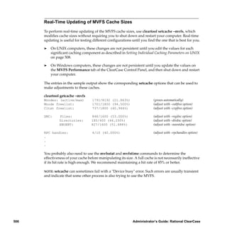 Real-Time Updating of MVFS Cache Sizes

      To perform real-time updating of the MVFS cache sizes, use cleartool setcache –mvfs, which
      modiﬁes cache sizes without requiring you to shut down and restart your computer. Real-time
      updating is useful for testing different conﬁgurations until you ﬁnd the one that is best for you.

      ®   On UNIX computers, these changes are not persistent until you edit the values for each
          signiﬁcant caching component as described in Setting Individual Caching Parameters on UNIX
          on page 508.

      ®   On Windows computers, these changes are not persistent until you update the values on
          the MVFS Performance tab of the ClearCase Control Panel, and then shut down and restart
          your computer.

      The entries in the sample output show the corresponding setcache options that can be used to
      make adjustments to these caches.

      cleartool getcache –mvfs
      Mnodes: (active/max)           1791/8192 (21.863%)                     (grows automatically)
      Mnode freelist:                1701/1800 (94.500%)                     (adjust with –vobfree option)
      Cltxt freelist:                737/1800 (40.944%)                      (adjust with –cvpfree option)

      DNC:     Files:               848/1600 (53.000%)                       (adjust with –regdnc option)
               Directories:         185/400 (46.250%)                        (adjust with –dirdnc option)
               ENOENT:              827/1600 (51.688%)                       (adjust with –noentdnc option)

      RPC handles:                   4/10 (40.000%)                          (adjust with –rpchandles option)
      .
      .
      .

      You probably also need to use the mvfsstat and mvfstime commands to determine the
      effectiveness of your cache before manipulating its size. A full cache is not necessarily ineffective
      if its hit rate is high enough. We recommend maintaining a hit rate of 85% or better.

      NOTE: setcache can sometimes fail with a "Device busy" error. Such errors are usually transient
      and indicate that some other process is also trying to use the MVFS.




506                                                            Administrator’s Guide: Rational ClearCase
 