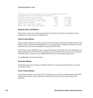 cleartool getcache –mvfs
      .
      .
      .
      Attribute cache miss summary (for tuning suggestions, see the
      documentation for administering ClearCase):
      Attribute cache total misses:               49609       (100.00%)
      Close-to-open (view pvt) misses:            18964       ( 38.23%)
      Generation (parallel build) misses:          1179       ( 2.38%)
      Cache timeout misses:                         234       ( 0.47%)
      Cache fill (new file) misses:                   0       ( 0.00%)
      Event time (vob/view mod) misses:           29232       ( 58.92%)

      Attribute Cache Total Misses

      Total misses is the sum of all the misses entries. This total is reduced by reducing the other
      categories of misses entries described below.

      Close-to-Open Misses

      Close-to-open misses occur when an open view-private ﬁle is reopened by another process. The
      MVFS rechecks with the view_server when a view-private ﬁle is reopened to refresh its cached
      attributes in case the ﬁle was modiﬁed by another MVFS client.

      This behavior can be disabled on a per-computer (not a per-view) basis. If you are absolutely sure
      that no other client on the network is updating view-private ﬁles in any views you are using from
      an MVFS client, you may want to disable this behavior to reduce these cache misses.

      Use mvfscache to change this setting.

      Generation Misses

      Generation misses occur during a parallel build. If you are doing parallel builds, you cannot
      avoid these misses.

      Cache Timeout Misses

      Cache timeout misses occur when a ﬁle’s attributes have not been veriﬁed recently. The MVFS
      periodically rechecks a ﬁle’s attributes to ensure that it does not cache stale copies of the
      attributes.




510                                                           Administrator’s Guide: Rational ClearCase
 