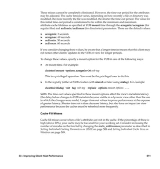 These misses cannot be completely eliminated. However, the time-out period for the attributes
                  may be adjusted. The cache timeout varies, depending on how recently a ﬁle or directory was
                  modiﬁed; the more recently the ﬁle was modiﬁed, the shorter the time-out period. The value for
                  this initial time-out period is constrained to lie within the minimum and maximum
                  attribute-cache lifetimes as speciﬁed at VOB mount time through the acregmin/acregmax (for
                  regular ﬁles) and acdirmin/acdirmax (for directories) parameters. These are the default values:

                  ®   acregmin: 3 seconds
                  ®   acregmax: 60 seconds
                  ®   acdirmin: 30 seconds
                  ®   acdirmax: 60 seconds

                  If you consider changing these values, be aware that a longer timeout means that this client may
                  not notice other clients’ updates to the VOB or view for longer periods.

                  To change these values, specify a mount option for the VOB in one of the following ways:

                  ®   At mount time. For example:

                      cleartool mount –options acregmin=30 vob-tag

                      This is a privileged operation. You must be the privileged user to do this.

                  ®   In the registry (either at VOB creation with mkvob or later using mktag). For example:

                      cleartool mktag –vob –tag vob-tag –replace –options mount-options ...

                  NOTE:  The time-out values speciﬁed in these mount options affect the view’s metadata latency
                  (the delay before changes to VOB metadata become visible in a dynamic view other than the one
                  in which the changes were made). Longer time-out values improve performance at the expense
                  of greater latency. Shorter time out values decrease latency, but also have an impact on view
                  performance because the caches must be refreshed more frequently.

                  Cache Fill Misses

                  Cache ﬁll misses occur when a ﬁle’s attributes are not in the cache. If the percentage of these is
                  high (above 20%), your cache may be too small for your working set. Consider increasing the
                  number of mnodes on the free list by changing the mvfs_vobfreemax parameter as described in
                  Setting Individual Caching Parameters on UNIX on page 508 and Setting Individual Cache Sizes on
                  Windows on page 509.




33 - Improving Client Host Performance                                                                           511
 