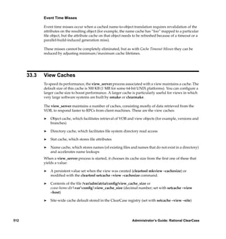 Event Time Misses

             Event time misses occur when a cached name-to-object translation requires revalidation of the
             attributes on the resulting object (for example, the name cache has “foo” mapped to a particular
             ﬁle object, but the attribute cache on that object needs to be refreshed because of a timeout or a
             parallel-build-induced generation miss).

             These misses cannot be completely eliminated, but as with Cache Timeout Misses they can be
             reduced by adjusting minimum/maximum cache lifetimes.




      33.3   View Caches
             To speed its performance, the view_server process associated with a view maintains a cache. The
             default size of this cache is 500 KB (1 MB for some 64-bit UNIX platforms). You can conﬁgure a
             larger cache size to boost performance. A larger cache is particularly useful for views in which
             very large software systems are built by omake or clearmake.

             The view_server maintains a number of caches, consisting mostly of data retrieved from the
             VOB, to respond faster to RPCs from client machines. These are the view caches:

             ®   Object cache, which facilitates retrieval of VOB and view objects (for example, versions and
                 branches)

             ®   Directory cache, which facilitates ﬁle system directory read access

             ®   Stat cache, which stores ﬁle attributes

             ®   Name cache, which stores names (of existing ﬁles and names that do not exist in a directory)
                 and accelerates name lookups
             When a view_server process is started, it chooses its cache size from the ﬁrst one of these that
             yields a value:

             ®   A persistent value set when the view was created (cleartool mkview –cachesize) or
                 modiﬁed with the cleartool setcache –view –cachesize command.

             ®   Contents of the ﬁle /var/adm/atria/conﬁg/view_cache_size or
                 ccase-home-dirvarconﬁgview_cache_size (decimal number; set with setcache –view
                 –host)

             ®   Site-wide cache default stored in the ClearCase registry (set with setcache –view –site)




512                                                                 Administrator’s Guide: Rational ClearCase
 