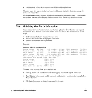 ®   Default value: 512 KB on 32-bit platforms, 1 MB on 64-bit platforms

                  The view cache size represents the total number of bytes available for allocation among the
                  individual view caches.
                  See the setcache reference page for information about setting the cache size for a view and for a
                  site, and the getcache reference page for information about displaying cache information.




        33.4      Obtaining View Cache Information
                  To examine a view’s cache information, use cleartool getcache -view. The view server prints
                  information about the view cache sizes and hit rates. You can use this information in several
                  ways:

                  ®   To determine whether to increase the view cache
                  ®   To check the results after changing the view cache
                  ®   To analyze other view server processes

                  Example:

                  cleartool getcache –view jo_main
                  Lookup cache:    29% full,    1121 entries ( 56.8K),              15832   requests, 75% hits
                  Readdir cache:    4% full,      24 entries ( 36.5K),               4159   requests, 83% hits
                  Fstat cache:     31% full,     281 entries (105.1K),              55164   requests, 100% hits
                  Object cache:    26% full,    1281 entries (176.6K),              40626   requests, 72% hits
                  Total memory used for view caches: 375.0Kbytes
                  The current view server cache limits are:
                  Lookup cache:              201312 bytes
                  Readdir cache:             838860 bytes
                  Fstat cache:               352296 bytes
                  Object cache:              704592 bytes
                  Total cache size limit: 2097152 bytes

                  The view cache includes these types of subcaches:

                  ®   Lookup. Stores data used to accelerate the mapping of names to objects in the view.

                  ®   Read Directory. Stores data used to accelerate read-directory operations (for example, ls or
                      dir) by the view.

                  ®   File Stats. Stores data on ﬁle attributes used by the view.




33 - Improving Client Host Performance                                                                          513
 