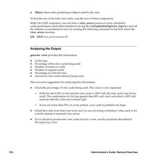 ®   Object. Stores data pertaining to objects used by the view.

      To ﬁnd the size of the total view cache, sum the sizes of these components.
      NOTE: On UNIX computers, you can force a view_server process to write cumulative
      cache-performance (and other) statistics to its log ﬁle, /var/adm/atria/log/view_log then reset all
      the statistics accumulators to zero, by running the following command on the host where the
      view_server executes:
      kill -HUP view_server-process-ID



      Analyzing the Output

      getcache -view provides this information:

      ®   Cache type
      ®   Percentage of the view cache being used
      ®   Number of entries in cache
      ®   Number of requests made
      ®   Percentage of cache hit rates
      ®   Amount of view cache memory being used

      Here are some suggestions for analyzing this information:

      ®   Check the percentage of view cache being used. This value is very important.

          ¢   If the hit rate is 90% or less and the view cache is 100% full, the view cache may be too
              small. The combination of a hit rate greater than 90% and view cache that is 100% full
              indicates that the cache size is about right.

          ¢   If you are at less than 50% on every portion, your cache is probably too large.

      ®   Check this value more than once to be sure you are not seeing a transitory value, such as for
          a newly started or restarted view server.

      ®   If you decide to increase the view cache size for a view, use the procedure described in
          Reconﬁguring a View.




514                                                           Administrator’s Guide: Rational ClearCase
 