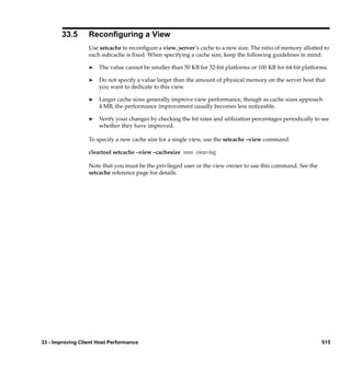 33.5      Reconﬁguring a View
                  Use setcache to reconﬁgure a view_server’s cache to a new size. The ratio of memory allotted to
                  each subcache is ﬁxed. When specifying a cache size, keep the following guidelines in mind:

                  ®   The value cannot be smaller than 50 KB for 32-bit platforms or 100 KB for 64-bit platforms.

                  ®   Do not specify a value larger than the amount of physical memory on the server host that
                      you want to dedicate to this view.

                  ®   Larger cache sizes generally improve view performance, though as cache sizes approach
                      4 MB, the performance improvement usually becomes less noticeable.

                  ®   Verify your changes by checking the hit rates and utilization percentages periodically to see
                      whether they have improved.

                  To specify a new cache size for a single view, use the setcache –view command:

                  cleartool setcache –view –cachesize nnn view-tag

                  Note that you must be the privileged user or the view owner to use this command. See the
                  setcache reference page for details.




33 - Improving Client Host Performance                                                                          515
 