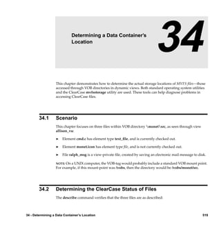 34                  Determining a Data Container’s
                            Location
                                                                                 34
                  This chapter demonstrates how to determine the actual storage locations of MVFS ﬁles—those
                  accessed through VOB directories in dynamic views. Both standard operating system utilities
                  and the ClearCase mvfsstorage utility are used. These tools can help diagnose problems in
                  accessing ClearCase ﬁles.




        34.1      Scenario
                  This chapter focuses on three ﬁles within VOB directory monetsrc, as seen through view
                  allison_vu:

                  ®    Element cmd.c has element type text_ﬁle, and is currently checked out.

                  ®    Element monet.icon has element type ﬁle, and is not currently checked out.

                  ®    File ralph_msg is a view-private ﬁle, created by saving an electronic mail message to disk.

                  NOTE: On a UNIX computer, the VOB-tag would probably include a standard VOB mount point.
                  For example, if this mount-point was /vobs, then the directory would be /vobs/monet/src.




        34.2      Determining the ClearCase Status of Files
                  The describe command veriﬁes that the three ﬁles are as described:



34 - Determining a Data Container’s Location                                                                   519
 