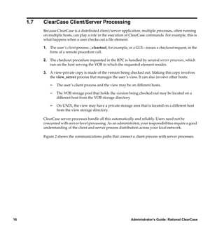 1.7   ClearCase Client/Server Processing
           Because ClearCase is a distributed client/server application, multiple processes, often running
           on multiple hosts, can play a role in the execution of ClearCase commands. For example, this is
           what happens when a user checks out a ﬁle element:

           1. The user’s client process—cleartool, for example, or a GUI—issues a checkout request, in the
              form of a remote procedure call.

           2. The checkout procedure requested in the RPC is handled by several server processes, which
              run on the host serving the VOB in which the requested element resides.

           3. A view-private copy is made of the version being checked out. Making this copy involves
              the view_server process that manages the user’s view. It can also involve other hosts:

               ¢   The user’s client process and the view may be on different hosts.

               ¢   The VOB storage pool that holds the version being checked out may be located on a
                   different host from the VOB storage directory.

               ¢   On UNIX, the view may have a private storage area that is located on a different host
                   from the view storage directory.

           ClearCase server processes handle all this automatically and reliably. Users need not be
           concerned with server-level processing. As an administrator, your responsibilities require a good
           understanding of the client and server process distribution across your local network.

           Figure 2 shows the communications paths that connect a client process with server processes.




16                                                                Administrator’s Guide: Rational ClearCase
 