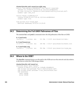 cleartool describe cmd.c monet.icon ralph_msg
             version "cmd.c@@mainCHECKEDOUT" from main6 (reserved)
               checked out 03-Feb-93.20:40:30 by (allison.mon@phobos)
               by view: allison_vu ("phobos:d:userspeoplearbvw_storearb.vws")
               element type: text_file

             version "monet.icon@@main1"
               created 03-Feb-93.20:17:04 by (allison.mon@phobos)
               element type: file

             View private file "ralph_msg"
               Modified: Wednesday 02/03/93 21:39:49




      34.3   Determining the Full UNIX Pathnames of Files
             The standard ls(1) and pwd(1) commands show the full pathnames of the ﬁles on UNIX:

             ls –l ‘pwd‘/cmd.c
             -rw-rw-r--     1 allison   mon       211 Feb    2 12:03 /proj/monet/src/cmd.c

             ls –l ‘pwd‘/monet.icon
             -r--r--r--     1 allison   mon       266 Feb    3 20:17 /proj/monet/src/monet.icon

             ls –l ‘pwd‘/ralph_msg
             -rw-rw-r--     1 allison   mon       852 Feb    3 20:40 /proj/monet/src/ralph_msg




      34.4   Where Is the VOB?
             The describe command shows you the path to the VOB root over the network and also relative
             to the host on which the VOB storage resides:

             cleartool describe vob:monetsrc
             versioned object base "monet"
               created 01-Feb-93.17:35:03 by (vobadm.vobadm@sol)
               VOB storage host:pathname "sol:c:vbstoremonet.vbs"
               VOB storage global pathname "sol_vbstoremonet.vbs"
               VOB ownership:
                 owner vobadm
                 group vobadm




520                                                             Administrator’s Guide: Rational ClearCase
 
