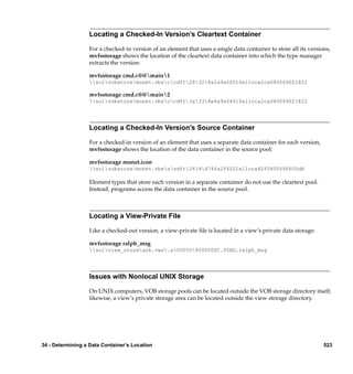 Locating a Checked-In Version’s Cleartext Container

                  For a checked-in version of an element that uses a single data container to store all its versions,
                  mvfsstorage shows the location of the cleartext data container into which the type manager
                  extracts the version:

                  mvfsstorage cmd.c@@main1
                  solvobstoremonet.vbsccdft28328a1a9a50010e11cca2ca080069021822

                  mvfsstorage cmd.c@@main2
                  solvobstoremonet.vbsccdft3a338e4a9a54010e11cca2ca080069021822




                  Locating a Checked-In Version’s Source Container

                  For a checked-in version of an element that uses a separate data container for each version,
                  mvfsstorage shows the location of the data container in the source pool:

                  mvfsstorage monet.icon
                  solvobstoremonet.vbsssdft264474fa2f4021e11cca42f0800690605d8

                  Element types that store each version in a separate container do not use the cleartext pool.
                  Instead, programs access the data container in the source pool.



                  Locating a View-Private File

                  Like a checked-out version, a view-private ﬁle is located in a view’s private data storage:

                  mvfsstorage ralph_msg
                  solview_storearb.vws.s000508000000C.00BD.ralph_msg




                  Issues with Nonlocal UNIX Storage

                  On UNIX computers, VOB storage pools can be located outside the VOB storage directory itself;
                  likewise, a view’s private storage area can be located outside the view storage directory.




34 - Determining a Data Container’s Location                                                                      523
 