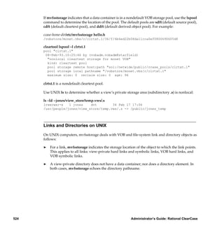 If mvfsstorage indicates that a data container is in a nondefault VOB storage pool, use the lspool
      command to determine the location of the pool. The default pools are sdft (default source pool),
      cdft (default cleartext pool), and ddft (default derived object pool). For example:

      ccase-home-dir/etc/mvfsstorage hello.h
      /vobstore/monet.vbs/c/clrtxt.1/36/f/6b6ed22b08da11cca0ef0800690605d8

      cleartool lspool –l clrtxt.1
      pool "clrtxt.1"
       08-Feb-93.10:25:46 by (vobadm.vobadm@starfield)
        "nonlocal cleartext storage for monet VOB"
        kind: cleartext pool
        pool storage remote host:path "sol:/netwide/public/ccase_pools/clrtxt.1"
        pool storage local pathname "/vobstore/monet.vbs/c/clrtxt.1"
        maximum size: 0 reclaim size: 0 age: 96

      clrtxt.1 is a nondefault cleartext pool.

      Use UNIX ls to determine whether a view’s private storage area (subdirectory .s) is nonlocal:

      ls –ld ~jones/view_store/temp.vws/.s
      lrwxrwxr-x   1 jones    dvt        34 Feb 17 17:06
      /usr/people/jones/view_store/temp.vws/.s -> /public/jones_temp




      Links and Directories on UNIX

      On UNIX computers, mvfsstorage deals with VOB and ﬁle-system link and directory objects as
      follows:

      ®   For a link, mvfsstorage indicates the storage location of the object to which the link points.
          This applies to all links: view-private hard links and symbolic links, VOB hard links, and
          VOB symbolic links.

      ®   A view-private directory does not have a data container; nor does a directory element. In
          both cases, mvfsstorage echoes the directory pathname.




524                                                           Administrator’s Guide: Rational ClearCase
 
