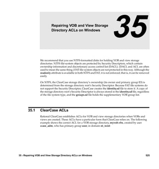 35                  Repairing VOB and View Storage
                           Directory ACLs on Windows
                                                                                  35
                 We recommend that you use NTFS-formatted disks for holding VOB and view storage
                 directories. NTFS ﬁle-system objects are protected by Security Descriptors, which contain
                 ownership information and discretionary access control list (DACL). (DACL and ACL are often
                 used to mean the same thing.) FAT ﬁle-system objects are not protected in this way. Although the
                 readonly attribute is available in both NTFS and FAT, it is not enforced; that is, it can be removed
                 easily.

                 On NTFS, the ClearCase storage directory’s ownership (its owner and primary group ID) is
                 determined from the storage directory root’s Security Descriptor. Because FAT ﬁle systems do
                 not support the Security Descriptor, ClearCase creates the identity.sd ﬁle to store it. A copy of
                 the storage directory root’s Security Descriptor is always stored in the identity.sd ﬁle, regardless
                 of the ﬁle system type, and the groups.sd ﬁle holds the supplementary VOB group list.




       35.1      ClearCase ACLs
                 Rational ClearCase establishes ACLs for VOB and view storage directories when VOBs and
                 views are created. These ACLs have a particular form that ClearCase relies on. The following
                 example shows the correct ACL for a VOB storage directory, myvob.vbs, created by user
                 ccase_adm, who has primary group user, in domain nt_west:




35 - Repairing VOB and View Storage Directory ACLs on Windows                                                    525
 