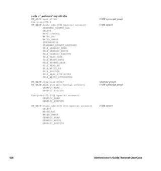 cacls c:vobstoremyvob.vbs
      NT_WESTuser:(CI)R                                (VOB’s principal group)
      Everyone:(CI)R
      NT_WESTccase_adm:(CI)(special access:)           (VOB owner)
              STANDARD_RIGHTS_ALL
              DELETE
              READ_CONTROL
              WRITE_DAC
              WRITE_OWNER
              SYNCHRONIZE
              STANDARD_RIGHTS_REQUIRED
              FILE_GENERIC_READ
              FILE_GENERIC_WRITE
              FILE_GENERIC_EXECUTE
              FILE_READ_DATA
              FILE_WRITE_DATA
              FILE_APPEND_DATA
              FILE_READ_EA
              FILE_WRITE_EA
              FILE_EXECUTE
              FILE_READ_ATTRIBUTES
              FILE_WRITE_ATTRIBUTES

      NT_WESTclearcase:(CI)F                           (clearcase group)
      NT_WESTuser:(OI)(IO)(special access:)            (VOB’s principal group)
              GENERIC_READ
              GENERIC_EXECUTE

      Everyone:(OI)(IO)(special access:)
              GENERIC_READ
              GENERIC_EXECUTE

      NT_WESTccase_adm:(OI)(IO)(special access:)       (VOB owner)
              DELETE
              WRITE_DAC
              WRITE_OWNER
              GENERIC_READ
              GENERIC_WRITE
              GENERIC_EXECUTE




526                                                 Administrator’s Guide: Rational ClearCase
 