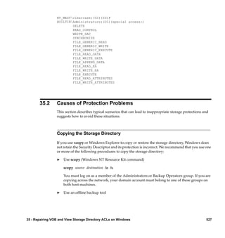 NT_WESTclearcase:(OI)(IO)F
                 BUILTINAdministrators:(OI)(special access:)
                         DELETE
                         READ_CONTROL
                         WRITE_DAC
                         SYNCHRONIZE
                         FILE_GENERIC_READ
                         FILE_GENERIC_WRITE
                         FILE_GENERIC_EXECUTE
                         FILE_READ_DATA
                         FILE_WRITE_DATA
                         FILE_APPEND_DATA
                         FILE_READ_EA
                         FILE_WRITE_EA
                         FILE_EXECUTE
                         FILE_READ_ATTRIBUTES
                         FILE_WRITE_ATTRIBUTES




       35.2      Causes of Protection Problems
                 This section describes typical scenarios that can lead to inappropriate storage protections and
                 suggests how to avoid these situations.



                 Copying the Storage Directory

                 If you use xcopy or Windows Explorer to copy or restore the storage directory, Windows does
                 not retain the Security Descriptor and its protection is incorrect. We recommend that you use one
                 or more of the following procedures to copy the storage directory:

                 ®   Use scopy (Windows NT Resource Kit command)

                     scopy source destination /o /s

                     You must log on as a member of the Administrators or Backup Operators group. If you are
                     copying across the network, your domain account must belong to one of these groups on
                     both host machines.

                 ®   Use an ofﬂine backup tool




35 - Repairing VOB and View Storage Directory ACLs on Windows                                                 527
 