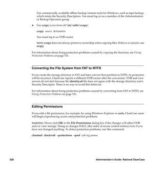 Use commercially available ofﬂine backup/restore tools for Windows, such as tape backup,
          which retain the Security Descriptors. You must log on as a member of the Administrators
          or Backup Operators group.

      ®   Use ccopy (ccase-home-diretcutilsccopy)

          ccopy source destination

          You must log in as VOB owner.

          NOTE: ccopy does not always preserve ownership when copying ﬁles. If this is a concern, use
          scopy.

      For information about ﬁxing protection problems caused by copying the directory, see Fixing
      Protection Problems on page 531.



      Converting the File System from FAT to NTFS

      If you create the storage directory in FAT and later convert that partition to NTFS, its protection
      will be incorrect. ClearCase reports a different VOB owner after the conversion. VOB and view
      servers do not start because the identity.sd ﬁle does not agree with the storage directory root’s
      Security Descriptor. There is no way to avoid this behavior.

      For information about ﬁxing protection problems caused by converting from FAT to NTFS, see
      Fixing Protection Problems on page 531.



      Editing Permissions

      If you edit a ﬁle permission, for example, by using Windows Explorer or cacls, ClearCase users
      will begin experiencing access and protection problems.

      WARNING: Never click OK in the File Permissions dialog box if the changes will affect VOB
      and/or view storage. Doing so changes DACL (the order of access control entries) even if you
      have not changed anything. To detect protection problems, run this command:

      cleartool checkvob –protections –pool vob-stg-pname




528                                                           Administrator’s Guide: Rational ClearCase
 