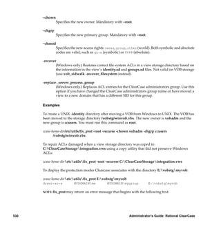 –chown
               Speciﬁes the new owner. Mandatory with –root.

      –chgrp
               Speciﬁes the new primary group. Mandatory with –root.

      –chmod
            Speciﬁes the new access rights: owner, group, other (world). Both symbolic and absolute
            codes are valid, such as go-x (symbolic) or 0644 (absolute).

      -recover
              (Windows only.) Restores correct ﬁle system ACLs in a view storage directory based on
              the information in the view’s identity.sd and groups.sd ﬁles. Not valid on VOB storage
              (use vob_sidwalk -recover_ﬁlesystem instead).

      -replace⋅_server_process_group
              (Windows only.) Replaces ACL entries for the ClearCase administrators group. Use this
              option if you have changed the ClearCase administrators group name or have moved a
              view to a new domain that has a different SID for this group.

      Examples

      To create a UNIX .identity directory after moving a VOB from Windows to UNIX. The VOB has
      been moved to the storage directory /vobstg/winvob.vbs. The new owner is vobadm and the
      new group is ccusers. You must run this command as root.

      ccase-home-dir/etc/utils/ﬁx_prot -root -recurse -chown vobadm -chgrp ccusers
             /vobstg/winvob.vbs

      To repair ACLs damaged when a view storage directory was coped to
      C:ClearCaseStorageintegration.vws using a copy utility that did not preserve Windows
      ACLs:

      ccase-home-diretcutilsﬁx_prot -root -recover C:ClearCaseStorageintegration.vws

      To display the protection modes Clearcase associates with the directory E:vobstgmyvob:

      ccase-home-diretcutilsﬁx_prot E:vobstgmyvob
      drwxr-xr-x          MYDOMAINme          MYDOMAINmygroup          E:vobstgmyvob

      NOTE: ﬁx_prot   may return an error message that begins with the following text:




530                                                          Administrator’s Guide: Rational ClearCase
 