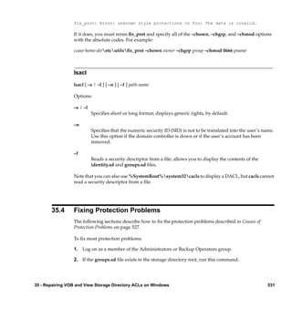 fix_prot: Error: unknown style protections on foo: The data is invalid.

                 If it does, you must rerun ﬁx_prot and specify all of the –chown, –chgrp, and –chmod options
                 with the absolute codes. For example:

                 ccase-home-diretcutilsﬁx_prot –chown owner –chgrp group –chmod 0666 pname



                 lsacl

                 lsacl [ –s | –l ] [ –n ] [ –f ] path-name

                 Options:

                 –s | –l
                           Speciﬁes short or long format; displays generic rights, by default.

                 –n
                           Speciﬁes that the numeric security ID (SID) is not to be translated into the user’s name.
                           Use this option if the domain controller is down or if the user’s account has been
                           removed.

                 –f
                           Reads a security descriptor from a ﬁle; allows you to display the contents of the
                           identity.sd and groups.sd ﬁles.

                 Note that you can also use %SystemRoot%system32cacls to display a DACL, but cacls cannot
                 read a security descriptor from a ﬁle.




       35.4      Fixing Protection Problems
                 The following sections describe how to ﬁx the protection problems described in Causes of
                 Protection Problems on page 527.

                 To ﬁx most protection problems:

                 1. Log on as a member of the Administrators or Backup Operators group.

                 2. If the groups.sd ﬁle exists in the storage directory root, run this command:




35 - Repairing VOB and View Storage Directory ACLs on Windows                                                    531
 