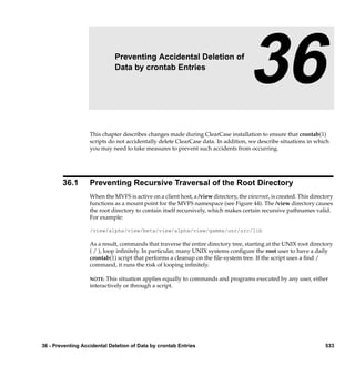 36                   Preventing Accidental Deletion of
                             Data by crontab Entries
                                                                                     36
                   This chapter describes changes made during ClearCase installation to ensure that crontab(1)
                   scripts do not accidentally delete ClearCase data. In addition, we describe situations in which
                   you may need to take measures to prevent such accidents from occurring.




        36.1       Preventing Recursive Traversal of the Root Directory
                   When the MVFS is active on a client host, a /view directory, the viewroot, is created. This directory
                   functions as a mount point for the MVFS namespace (see Figure 44). The /view directory causes
                   the root directory to contain itself recursively, which makes certain recursive pathnames valid.
                   For example:

                   /view/alpha/view/beta/view/alpha/view/gamma/usr/src/lib

                   As a result, commands that traverse the entire directory tree, starting at the UNIX root directory
                   ( / ), loop inﬁnitely. In particular, many UNIX systems conﬁgure the root user to have a daily
                   crontab(1) script that performs a cleanup on the ﬁle-system tree. If the script uses a ﬁnd /
                   command, it runs the risk of looping inﬁnitely.

                   NOTE:  This situation applies equally to commands and programs executed by any user, either
                   interactively or through a script.




36 - Preventing Accidental Deletion of Data by crontab Entries                                                      533
 