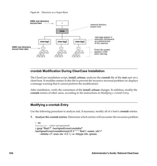 Figure 44    Directory as a Super-Root


                    UNIX root directory
                    occurs here                     /
                                                                           viewroot directory
                                                                           (super-root)

                                                  /view

                                                                               view-tags appear in
                                                                               extended namespace
                                view-tag1       view-tag2    view-tag3         as subdirectories
                                                                               of the viewroot
  UNIX root directory
  occurs here also                                                             Entire ﬁle system
                                                                               appears under
                                                                               each view-tag




                    crontab Modiﬁcation During ClearCase Installation

                    The ClearCase installation script, install_release, analyzes the crontab ﬁle of the root user on a
                    client host. It modiﬁes entries in this ﬁle to prevent the recursive traversal problem (or displays
                    a message warning that it cannot perform the modiﬁcation).

                    After installation, verify the correctness of the install_release changes. In addition, modify the
                    crontab entries of other users, according to the instructions in Modifying a crontab Entry.



                    Modifying a crontab Entry

                    Use the following procedure to analyze and, if necessary, modify all of a host’s crontab entries.

                    1. Analyze the crontab entries. Determine which entries will encounter the recursion problem:

                         % su
                         Password: <enter root password>
                         # grep "ﬁnd /" /usr/spool/cron/crontabs/*
                         /usr/spool/cron/crontabs/root:15 3 * * * ﬁnd / –name .nfs*
                             –mtime +7 –exec rm –f {} ; –o –fstype nfs –prune




534                                                                         Administrator’s Guide: Rational ClearCase
 