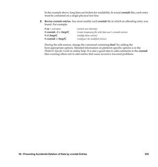 In the example above, long lines are broken for readability. In actual crontab ﬁles, each entry
                       must be contained on a single physical text line.

                   2. Revise crontab entries. You must modify each crontab ﬁle in which an offending entry was
                      found. For example:
                       # su – username               (switch user identity)
                       # crontab –l > /tmp/C         (create temporary file with that user’s crontab entries)
                       # vi /tmp/C                   (modify those entries)
                       # crontab < /tmp/C            (configure the modified entries)

                       During the edit session, change the command containing ﬁnd / by adding the
                       host-appropriate options. Detailed information on platform-speciﬁc options is in the
                       Platform-Speciﬁc Guide in online help. It is also a good idea to add comments to the crontab
                       ﬁles warning others not to add entries that cause recursive traversal problems.




36 - Preventing Accidental Deletion of Data by crontab Entries                                                    535
 
