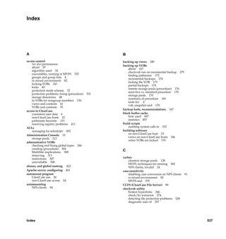 Index




A                                                                      B
access control                                                         backing up views 349
    See also permissions
                                                                       backing up VOBs
    about 29
                                                                           about 167
    algorithm used 34
                                                                           checkvob run on incremental backup 279
    executables, running in MVFS 335
                                                                           ﬁnding pathname 172
    groups and group lists 4
                                                                           incremental backups 176
    in mixed environment 82
                                                                           locking the VOB 173
    locking VOBs 241
                                                                           partial backups 174
    locks 40
                                                                           remote storage pools (procedure) 176
    protection mode scheme 32
                                                                           semi-live vs. standard procedure 170
    protection problems, ﬁxing (procedure)   531
                                                                           storage pools 170
    storage directories 48
                                                                           summary of procedure 169
    to VOBs for nongroup members 150
                                                                           tools for 4
    views and contents 41
                                                                           vob_snapshot and 170
    VOBs and contents 35
                                                                       backup tools, recommendations 167
access to ClearCase
    consistent user data 6                                             block buffer cache
    non-ClearCase hosts 22                                                 how used 497
    pathname heuristic 151                                                 statistics 497
    resolving registry problems 411                                    build scripts
ACLs                                                                       auditing system calls in 333
    managing for scheduler 452                                         building software
Administration Console 19                                                  on non-ClearCase host 23
    storage pools 212                                                      views on non-ClearCase hosts 346
                                                                           when VOBs are locked 170
administrative VOBs
    checking and ﬁxing global types 246
    creating (procedure) 304
    MultiSite implications 308
                                                                       C
    removing 311
    restrictions 307                                                   caches
    unavailable 308                                                        cleartext storage pools 128
                                                                           MVFS, techniques for resizing 502
aliases, and global naming 422                                             NFS clients, invalid 24
Apache server, conﬁguring 461                                          case-sensitivity
automount program                                                          disabling case conversion on NFS clients   91
    ClearCase use 26                                                       in mixed environment 82
    non-ClearCase access 24                                                MVFS and 335
automounting                                                           CCFS (ClearCase File Server) 89
    NFS clients 94                                                     checkvob utility
                                                                           broken hyperlinks 246
                                                                           check/ﬁx scenarios 274
                                                                           detecting ﬁle protection problems 528
                                                                           diagnostic uses of 257




Index                                                                                                                      537

                                     /vobs/doc/ccase/admin/cc_adminIX.fm — September 13, 2001 2:01 pm
 