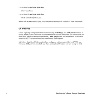 # ccase-home-dir/etc/atria_start stop

         Stops ClearCase.

     # ccase-home-dir/etc/atria_start start

         Starts (or restarts) ClearCase.

     See the init_ccase reference page for pointers to system-speciﬁc variants of these commands.



     On Windows

     Unless explicitly conﬁgured to be started manually, the lockmgr and albd_server services, as
     well as the MVFS if it is installed, are started when a ClearCase host starts. You can also start and
     stop ClearCase services manually from the ClearCase program in Control Panel. To stop and
     restart the MVFS, you must shut down and restart the computer.

     NOTE: On a ClearCase Windows client host conﬁgured with no support for local VOBs and
     views, no albd_server is installed, and there are no other ClearCase services to stop or start.




18                                                            Administrator’s Guide: Rational ClearCase
 