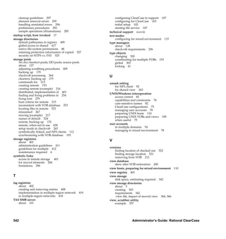 cleanup guidelines 297                                                    conﬁguring ClearCase to support 107
    element removal errors 295                                                conﬁguring for ClearCase 103
    handling unrelated errors 294                                             initial setup 102
    preliminary procedures 292                                                starting ﬁle service 107
    sample operations (illustrations) 285                                technical support xxxviii
startup script, how invoked 17                                           text modes
storage directories                                                           conﬁguring for mixed environment 115
    default pathnames in registry 409                                    type managers
    global access to shared 417                                               about 128
    native ﬁle-system permissions 48                                          checkvob requirements 256
    retaining protection information of copied 527                       type objects
    security on NTFS vs. FAT 525                                              changing 320
storage pools                                                                 coordinating for multiple VOBs 153
    See also cleartext pools; DO pools; source pools                          global 303
    about 127                                                                 locking 41
    adjusting scrubbing procedures 209
    backing up 170
    checkvob processing 264                                              U
    cleartext, backing up 175
    commands for 213                                                     umask setting
    creating remote 153                                                      for NFS client 92
    creating remote (example) 216                                            for shared view 343
    distributed, implementation of 401
                                                                         UNIX/Windows interoperation
    ﬁnding and ﬁxing problems in 254
                                                                             access control 82
    ﬁxing root 279
                                                                             capabilities and constraints 76
    host criteria for remote 215
                                                                             case-sensitive names 82
    inconsistent with VOB database 253
                                                                             ClearCase conﬁgurations 75
    locating ﬁles in remote 523
                                                                             managing user accounts 78
    misnamed 267
                                                                             preparing UNIX hosts 110
    moving (example) 217
                                                                             preparing UNIX VOBs and views 109
    names of default 524
                                                                             when useful 75
    remote, backing up 176
    remote, when not to use 428                                          user accounts
    setup mode in checkvob 265                                               in multiple domains 54
    symbolically linked, and NFS clients 112                                 managing in mixed environment 78
    synchronizing with VOB database 193
storage registries
    about 401
                                                                         V
    administration guidelines 411
    guidelines for multiple 412                                          versions
    maintenance required 4                                                   ﬁnding location of checked out 522
                                                                             ﬁnding storage location 521
symbolic links                                                               removing from VOB 212
    access to remote storage 401
    for moved elements 284                                               view database
    limitations 296                                                          skew after VOB restoration 200
                                                                         view hosts, preparing for mixed environment 110
                                                                         view registry 401
T                                                                        view storage
                                                                             disk space, estimating required 342
tag registries                                                           view storage directories
    about 402                                                                about 5
    creating and removing entries 408                                        creating 343
    implementation in multiple-region network     419                        requirements 342
    in multiple-region networks 418                                          .view ﬁle, impact of moved view 364, 366
TAS SMB server                                                           view_scrubber utility
    about 101                                                                example 357




542                                                                                       Administrator’s Guide: Rational ClearCase

                                       /vobs/doc/ccase/admin/cc_adminIX.fm — September 13, 2001 2:01 pm
 