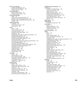 view_server process                                                   VOB ﬁle system, mounting 152
   location requirements 341                                          VOB hosts
   performance of VOB host 496                                           cache size to VOB database 497
   setting cache size 515                                                criteria for selecting 140
view-private ﬁles                                                        export views on 346
   access control scheme 44                                              improving performance 495
   ﬁnding storage location 521                                           kernel resource adjustments 145
view-private storage                                                     modifying for ClearCase access 145
   about 332                                                             non-ClearCase access 344
   builds on non-ClearCase hosts 23                                      preparing for mixed environment 110
   dynamic view, moving (procedure) 369                                  remote 149
   ﬁnding location of checked-out versions in 522                     VOB registry 401
   location 342                                                       VOB storage
viewroot directory                                                       maintenance trade-offs 205
   mounting 152                                                       vob_restore
   recursive traversal of 533                                            about 177
   view-tag and 402                                                      database snapshot 193
views                                                                    restoration scenarios 188
   about 5, 327                                                          sample session 179
   access control scheme 41                                           vob_server process 125
   activating dynamic 405
   analyzing cache information 513                                    VOBs
                                                                         about 123
   backing up 349
                                                                         about 4
   conﬁguring text modes for mixed environment 115
                                                                         access control scheme 35
   ﬁnding storage location 521
                                                                         access, strategies for ensuring 151
   limitations of symbolic links 296
                                                                         activating 405
   location, architectural constraints 341
                                                                         conﬁguring text modes for mixed environment   115
   moving (procedure) 361
                                                                         coordinating type objects 153
   moving to host with same architecture (procedure) 361
                                                                         creating (procedure) 147
   removing permanently 371
                                                                         creating on remote host 149
   removing VOB references to 372
                                                                         ﬁnding mount point 520
   restoring consistency of DO state (procedure) 203
                                                                         identity information adjustments 149
   restoring from backup (procedure) 351
                                                                         importing data 153
   restoring to service 371
                                                                         locking objects in 40
   setting up shared 343
                                                                         locking 241
   setting up single 341
                                                                         public and private, activating 405
   taking out of service 371
                                                                         public, creating 148
   umask setting 343
                                                                         removing permanently 243
view-tags                                                                removing temporarily (procedure) 241
   about 400                                                             removing view references 372
   characteristics of 402                                                restoring to service (procedure) 242
   ﬁrst in network region 428                                            setting up 139
   importing in mixed environment 111                                    size and distribution trade-offs 143
   re-creating incorrect 111
   renaming vs. removing 412                                          VOB-tags
                                                                         about 400
   shared view 343
                                                                         characteristics of 402
VOB database                                                             creating 147
   about 129                                                             ﬁrst in network region 428
   danger when moving 124                                                importing in mixed environment 111
   inconsistent with storage pools 253                                   multiple-region network 428
   location of 125                                                       password ﬁle location 148
   proportion of cache size 497                                          re-creating incorrect 111
   scope of checkvob updating 255                                        renaming vs. removing 412
   scrubbing 208                                                         repairing 113
   skew after VOB restoration 200
   synchronizing with storage pools 193




Index                                                                                                                        543

                                    /vobs/doc/ccase/admin/cc_adminIX.fm — September 13, 2001 2:01 pm
 