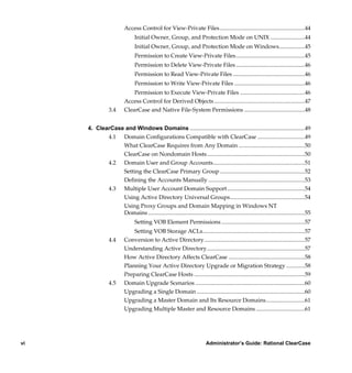 Access Control for View-Private Files ...........................................................44
                                Initial Owner, Group, and Protection Mode on UNIX ........................44
                                Initial Owner, Group, and Protection Mode on Windows..................45
                                Permission to Create View-Private Files................................................45
                                Permission to Delete View-Private Files ................................................46
                                Permission to Read View-Private Files ..................................................46
                                Permission to Write View-Private Files .................................................46
                              Permission to Execute View-Private Files .............................................46
                          Access Control for Derived Objects ...............................................................47
                 3.4      ClearCase and Native File-System Permissions ..........................................48


     4. ClearCase and Windows Domains ................................................................................49
            4.1 Domain Configurations Compatible with ClearCase .................................49
                 What ClearCase Requires from Any Domain ..............................................50
                 ClearCase on Nondomain Hosts ....................................................................50
            4.2 Domain User and Group Accounts................................................................51
                 Setting the ClearCase Primary Group ...........................................................52
                 Defining the Accounts Manually ...................................................................53
            4.3 Multiple User Account Domain Support ......................................................54
                 Using Active Directory Universal Groups....................................................54
                 Using Proxy Groups and Domain Mapping in Windows NT
                 Domains .............................................................................................................55
                                Setting VOB Element Permissions ..........................................................57
                              Setting VOB Storage ACLs.......................................................................57
                 4.4      Conversion to Active Directory......................................................................57
                          Understanding Active Directory....................................................................57
                          How Active Directory Affects ClearCase .....................................................58
                          Planning Your Active Directory Upgrade or Migration Strategy .............58
                          Preparing ClearCase Hosts .............................................................................59
                 4.5      Domain Upgrade Scenarios ............................................................................60
                          Upgrading a Single Domain ...........................................................................60
                          Upgrading a Master Domain and Its Resource Domains...........................61
                          Upgrading Multiple Master and Resource Domains ..................................61




vi                                                                        Administrator’s Guide: Rational ClearCase

          /vobs/doc/ccase/admin/cc_adminTOC.fm — September 13, 2001 2:13 pm
 