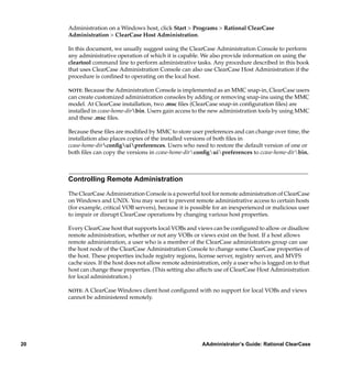 Administration on a Windows host, click Start > Programs > Rational ClearCase
     Administration > ClearCase Host Administration.

     In this document, we usually suggest using the ClearCase Administration Console to perform
     any administrative operation of which it is capable. We also provide information on using the
     cleartool command line to perform administrative tasks. Any procedure described in this book
     that uses ClearCase Administration Console can also use ClearCase Host Administration if the
     procedure is conﬁned to operating on the local host.

     NOTE: Because the Administration Console is implemented as an MMC snap-in, ClearCase users
     can create customized administration consoles by adding or removing snap-ins using the MMC
     model. At ClearCase installation, two .msc ﬁles (ClearCase snap-in conﬁguration ﬁles) are
     installed in ccase-home-dirbin. Users gain access to the new administration tools by using MMC
     and these .msc ﬁles.

     Because these ﬁles are modiﬁed by MMC to store user preferences and can change over time, the
     installation also places copies of the installed versions of both ﬁles in
     ccase-home-dirconﬁguipreferences. Users who need to restore the default version of one or
     both ﬁles can copy the versions in ccase-home-dirconﬁguipreferences to ccase-home-dirbin.



     Controlling Remote Administration

     The ClearCase Administration Console is a powerful tool for remote administration of ClearCase
     on Windows and UNIX. You may want to prevent remote administrative access to certain hosts
     (for example, critical VOB servers), because it is possible for an inexperienced or malicious user
     to impair or disrupt ClearCase operations by changing various host properties.

     Every ClearCase host that supports local VOBs and views can be conﬁgured to allow or disallow
     remote administration, whether or not any VOBs or views exist on the host. If a host allows
     remote administration, a user who is a member of the ClearCase administrators group can use
     the host node of the ClearCase Administration Console to change some ClearCase properties of
     the host. These properties include registry regions, license server, registry server, and MVFS
     cache sizes. If the host does not allow remote administration, only a user who is logged on to that
     host can change these properties. (This setting also affects use of ClearCase Host Administration
     for local administration.)

     NOTE:A ClearCase Windows client host conﬁgured with no support for local VOBs and views
     cannot be administered remotely.




20                                                         AAdministrator’s Guide: Rational ClearCase
 
