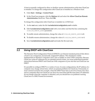 A host is normally conﬁgured to allow or disallow remote administration at the time ClearCase
                  is installed. To change this conﬁguration after ClearCase is installed on a Windows host:

                  1. Click Start > Settings > Control Panel.

                  2. In the ClearCase program, click the Options tab and select the Allow ClearCase Remote
                     Administration check box. Then click OK.

                  To change this conﬁguration after ClearCase is installed on a UNIX host:

                  1. As the root user, make the ﬁle /var/adm/atria/conﬁg/admin.conf writable.

                  2. Edit /var/adm/atria/conﬁg/admin.conf with a text editor and ﬁnd the line containing the
                     DISALLOW_REMOTE_ADMIN parameter.

                  3. To enable remote administration, change the value of DISALLOW_REMOTE_ADMIN to 0.

                  4. To disable remote administration, change the value of DISALLOW_REMOTE_ADMIN to 1.

                  5. Save /var/adm/atria/conﬁg/admin.conf and make the ﬁle read-only.




        2.2       Using DHCP with ClearCase
                  The Dynamic Host Conﬁguration Protocol (DHCP) is an Internet standard protocol that allows
                  a host to use a temporary, dynamically assigned IP address. This standard is widely
                  implemented on Windows computers and is also available on some UNIX computers. Because
                  ClearCase caches IP addresses for an extended period of time, you must understand potential
                  interactions between DHCP and ClearCase if the computers at your site that run ClearCase use
                  DHCP.

                  It is possible to conﬁgure DHCP in a variety of ways. In some conﬁgurations, the IP address of a
                  computer may change at boot time, which can present problems for ClearCase. Fortunately, in
                  most common scenarios (for example, when the DHCP lease time is set to be at least a few days,
                  and no computers that run ClearCase are down for more than half the lease time), IP addresses
                  do not change when the computer is rebooted, and you should have no problems running
                  ClearCase in a DHCP-based environment.




2 - Administering ClearCase Hosts                                                                               21
 
