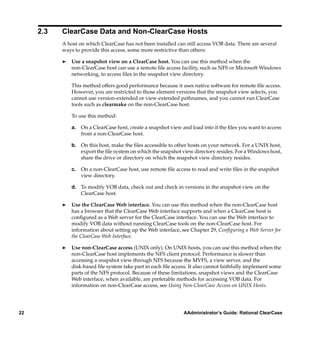 2.3   ClearCase Data and Non-ClearCase Hosts
           A host on which ClearCase has not been installed can still access VOB data. There are several
           ways to provide this access, some more restrictive than others:

           ®   Use a snapshot view on a ClearCase host. You can use this method when the
               non-ClearCase host can use a remote ﬁle access facility, such as NFS or Microsoft Windows
               networking, to access ﬁles in the snapshot view directory.

               This method offers good performance because it uses native software for remote ﬁle access.
               However, you are restricted to those element versions that the snapshot view selects, you
               cannot use version-extended or view-extended pathnames, and you cannot run ClearCase
               tools such as clearmake on the non-ClearCase host.

               To use this method:

               a. On a ClearCase host, create a snapshot view and load into it the ﬁles you want to access
                  from a non-ClearCase host.

               b. On this host, make the ﬁles accessible to other hosts on your network. For a UNIX host,
                  export the ﬁle system on which the snapshot view directory resides. For a Windows host,
                  share the drive or directory on which the snapshot view directory resides.

               c. On a non-ClearCase host, use remote ﬁle access to read and write ﬁles in the snapshot
                  view directory.

               d. To modify VOB data, check out and check in versions in the snapshot view on the
                  ClearCase host.

           ®   Use the ClearCase Web interface. You can use this method when the non-ClearCase host
               has a browser that the ClearCase Web interface supports and when a ClearCase host is
               conﬁgured as a Web server for the ClearCase interface. You can use the Web interface to
               modify VOB data without running ClearCase tools on the non-ClearCase host. For
               information about setting up the Web interface, see Chapter 29, Conﬁguring a Web Server for
               the ClearCase Web Interface.

           ®   Use non-ClearCase access (UNIX only). On UNIX hosts, you can use this method when the
               non-ClearCase host implements the NFS client protocol. Performance is slower than
               accessing a snapshot view through NFS because the MVFS, a view server, and the
               disk-based ﬁle system take part in each ﬁle access. It also cannot faithfully implement some
               parts of the NFS protocol. Because of these limitations, snapshot views and the ClearCase
               Web interface, when available, are preferable methods for accessing VOB data. For
               information on non-ClearCase access, see Using Non-ClearCase Access on UNIX Hosts.




22                                                              AAdministrator’s Guide: Rational ClearCase
 