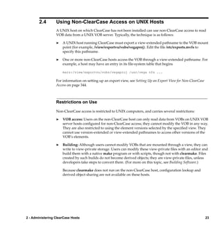 2.4       Using Non-ClearCase Access on UNIX Hosts
                  A UNIX host on which ClearCase has not been installed can use non-ClearCase access to read
                  VOB data from a UNIX VOB server. Typically, the technique is as follows:

                  ®   A UNIX host running ClearCase must export a view-extended pathname to the VOB mount
                      point (for example, /view/exportvu/vobs/vegaproj). Edit the ﬁle /etc/exports.mvfs to
                      specify this pathname.

                  ®   One or more non-ClearCase hosts access the VOB through a view-extended pathname. For
                      example, a host may have an entry in its ﬁle-system table that begins

                      mars:/view/exportvu/vobs/vegaproj /usr/vega nfs ...

                  For information on setting up an export view, see Setting Up an Export View for Non-ClearCase
                  Access on page 344.



                  Restrictions on Use

                  Non-ClearCase access is restricted to UNIX computers, and carries several restrictions:

                  ®   VOB access: Users on the non-ClearCase host can only read data from VOBs on UNIX VOB
                      server hosts conﬁgured for non-ClearCase access; they cannot modify the VOB in any way.
                      They are also restricted to using the element versions selected by the speciﬁed view. They
                      cannot use version-extended or view-extended pathnames to access other versions of the
                      VOB’s elements.

                  ®   Building: Although users cannot modify VOBs that are mounted through a view, they can
                      write to view-private storage. Users can modify these view-private ﬁles with an editor and
                      build them with a native make program or with scripts, though not with clearmake. Files
                      created by such builds do not become derived objects; they are view-private ﬁles, unless
                      developers take steps to convert them. (For more on this topic, see Building Software.)

                      Because clearmake does not run on the non-ClearCase host, conﬁguration lookup and
                      derived object sharing are not available on these hosts.




2 - Administering ClearCase Hosts                                                                                 23
 
