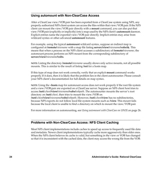 Using automount with Non-ClearCase Access

     After a ClearCase view/VOB pair has been exported from a ClearCase system using NFS, any
     properly authorized NFS client system can access the ﬁles within that view/VOB pair. If the NFS
     client can mount the view/VOB pair directly with a mount command, you can also put that
     view/VOB pair (explicitly or implicitly) into a map used by the NFS client’s automount daemon.
     Explicit entries name the exported view/VOB pair directly. Implicit entries may arise from
     wildcard syntax or other advanced automount features.

     For example, using the typical automount wildcard syntax, suppose an indirect map is
     conﬁgured at /remote/viewname with a map ﬁle listing server:/view/viewname/vobs/&. This
     means that when a process on the NFS client accesses a subdirectory of /remote/viewname, the
     automount process performs an NFS mount from the corresponding subdirectory of
     server:/view/viewname/vobs.

     NOTE: Listing the directory /remote/viewname usually shows only active mounts, not all possible
     mounts. This is similar to the result of listing /net for a hosts map.

     If this type of map does not work correctly, verify that an explicit mount command works
     properly. If it does, then it is likely that the problem lies in the client automounter. Please consult
     your NFS client’s documentation for full details on map syntax.

     NOTE: Using the –hosts map for automount access does not work properly if the root ﬁle system
     and a view/VOB pair are exported on a ClearCase server. Suppose an NFS client host tries to
     access /net/cchost/view/viewname/vobs/vobpath. The automounter mounts the server’s root
     directory on /net/cchost, then tries to mount the view/VOB on
     /net/cchost/view/viewname/vobs/vobpath. However, /net/cchost/view has no subdirectories,
     because NFS exports do not follow local ﬁle-system mounts such as /view. This mount fails
     because the local client is unable to ﬁnd a directory on which to mount the view/VOB pair.

     For more information on automounting, see Using automount with ClearCase on UNIX on page 26.



     Problems with Non-ClearCase Access: NFS Client Caching

     Most NFS client implementations include caches to speed up access to frequently used ﬁle data
     and metadata. Newer client implementations typically cache more aggressively than older ones.
     When the NFS client believes its cache is valid, but something in the view or VOB has changed
     so that it is inconsistent with the cached data, the client may access the wrong ﬁle from the VOB.




24                                                            AAdministrator’s Guide: Rational ClearCase
 