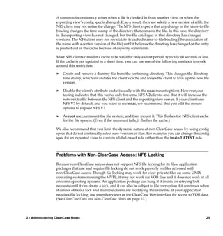 A common inconsistency arises when a ﬁle is checked in from another view, or when the
                  exporting view’s conﬁg spec is changed. If, as a result, the view selects a new version of a ﬁle, the
                  NFS client may not notice the change. The NFS client expects that any change in the name-to-ﬁle
                  binding changes the time stamp of the directory that contains the ﬁle. In this case, the directory
                  in the exporting view has not changed, but the ﬁle cataloged in that directory has changed
                  versions. The NFS client may not revalidate its cached name-to-ﬁle binding (the association of
                  the name with a certain version of the ﬁle) until it believes the directory has changed or the entry
                  is pushed out of the cache because of capacity constraints.

                  Most NFS clients consider a cache to be valid for only a short period, typically 60 seconds or less.
                  If the cache is not updated in a short time, you can use one of the following methods to work
                  around this restriction:

                  ®   Create and remove a dummy ﬁle from the containing directory. This changes the directory
                      time stamp, which invalidates the client’s cache and forces the client to look up the new ﬁle
                      version.

                  ®   Disable the client’s attribute cache (usually with the noac mount option). However, our
                      testing indicates that this works only for some NFS V2 clients, and that it will increase the
                      network trafﬁc between the NFS client and the exporting view server. If your client uses
                      NFS V3 by default, and you want to use noac, we recommend that you edit the mount
                      options to request NFS V2.

                  ®   As root user, unmount the ﬁle system, and then mount it. This ﬂushes the NFS client cache
                      for the ﬁle system. (Even if the unmount fails, it ﬂushes the cache.)

                  We also recommend that you limit the dynamic nature of non-ClearCase access by using conﬁg
                  specs that do not continually select new versions of ﬁles. For example, you can change the conﬁg
                  spec for an exported view to contain a label-based rule rather than the /main/LATEST rule.



                  Problems with Non-ClearCase Access: NFS Locking

                  Because non-ClearCase access does not support NFS ﬁle locking for its ﬁles, application
                  packages that use and require ﬁle locking do not work properly on ﬁles accessed with
                  non-ClearCase access. Though ﬁle locking may work for view-private ﬁles on some UNIX
                  operating systems running the MVFS, it may not work for VOB ﬁles and it does not work at all
                  on some operating systems. An application package can hang if it insists on retrying lock
                  requests until it can obtain a lock, and it can also be subject to ﬁle corruption if it continues when
                  it cannot obtain a lock and multiple clients are modifying the same ﬁle. If your application
                  requires ﬁle locking, use snapshot views or the ClearCase Web interface for access to VOB data.
                  (See ClearCase Data and Non-ClearCase Hosts on page 22.)




2 - Administering ClearCase Hosts                                                                                     25
 